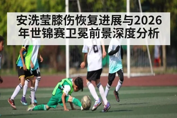 安洗莹膝伤恢复进展与2026年世锦赛卫冕前景深度分析